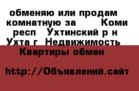 обменяю или продам 2-комнатную за 600 - Коми респ., Ухтинский р-н, Ухта г. Недвижимость » Квартиры обмен   